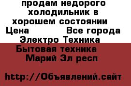 продам недорого холодильник в хорошем состоянии › Цена ­ 8 000 - Все города Электро-Техника » Бытовая техника   . Марий Эл респ.